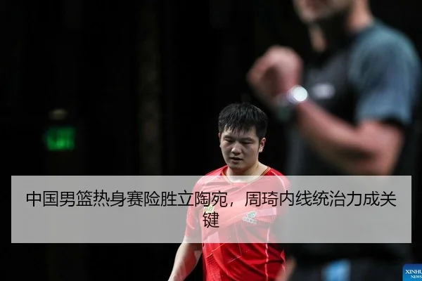 中国男篮热身赛险胜立陶宛，周琦内线统治力成关键